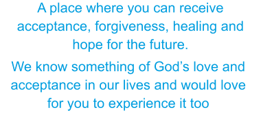 We know something of Gods love and acceptance in our lives and would love for you to experience it too A place where you can receive acceptance, forgiveness, healing and hope for the future.