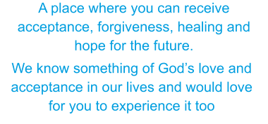 We know something of God’s love and acceptance in our lives and would love for you to experience it too A place where you can receive acceptance, forgiveness, healing and hope for the future.